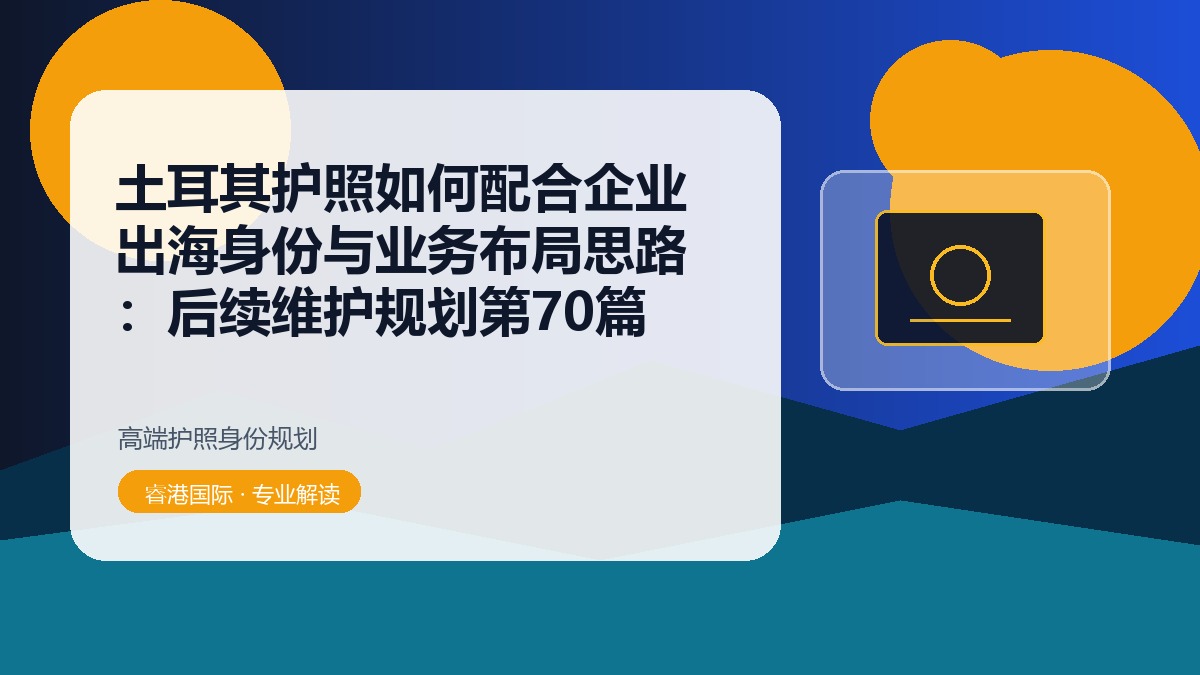土耳其护照如何配合企业出海身份与业务布局思路：后续维护规划第70篇